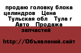 продаю головку блока целиндров › Цена ­ 20 000 - Тульская обл., Тула г. Авто » Продажа запчастей   